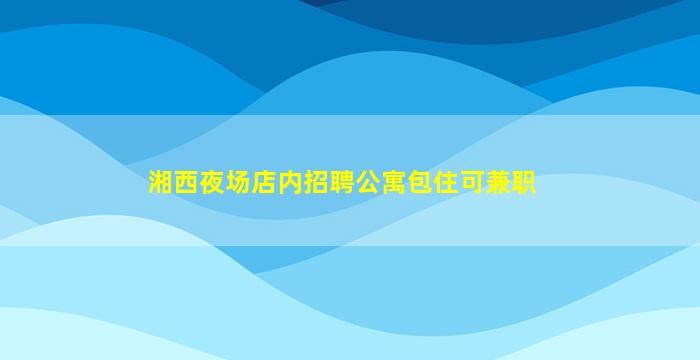 湘西夜场店内招聘公寓包住可兼职